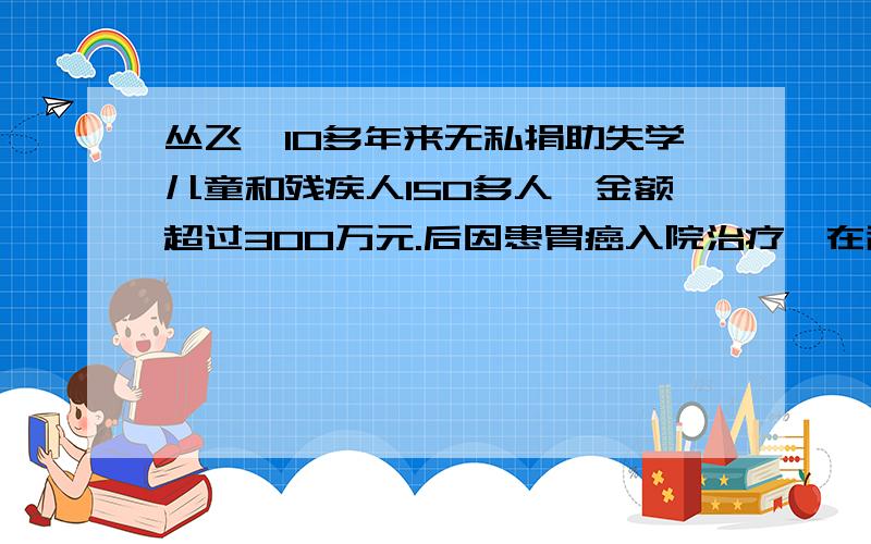 丛飞,10多年来无私捐助失学儿童和残疾人150多人,金额超过300万元.后因患胃癌入院治疗,在辞世前他还决定死后捐献出自己的眼角膜.丛飞走了,但他在人们的心中却树立了一座永恒的丰碑.有人