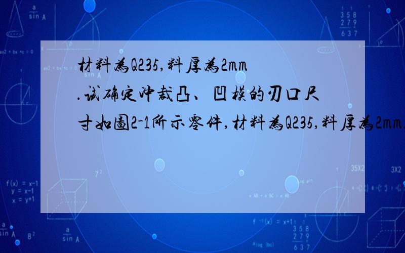 材料为Q235,料厚为2mm.试确定冲裁凸、凹模的刃口尺寸如图2-1所示零件,材料为Q235,料厚为2mm.试确定凸、凹模分别加工时的刃口尺寸,并计算冲压力,确定压力机公称压力.