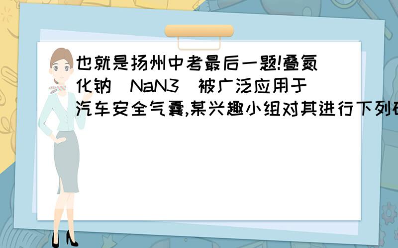 也就是扬州中考最后一题!叠氮化钠(NaN3）被广泛应用于汽车安全气囊,某兴趣小组对其进行下列研究．【应用研究】(1)汽车经撞击后,30毫秒内引发NaN3,迅速分解为Na、N2,反应方程式为_______.【制