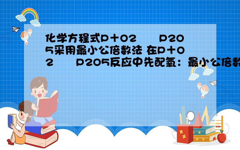 化学方程式P＋O2――P2O5采用最小公倍数法 在P＋O2――P2O5反应中先配氧：最小公倍数为10,得化学计量数为5与2,即：P＋5O2――2P2O5；再配平磷原子,4P+5O2＝＝2P2O5.方程式中我不理解“再配平磷原