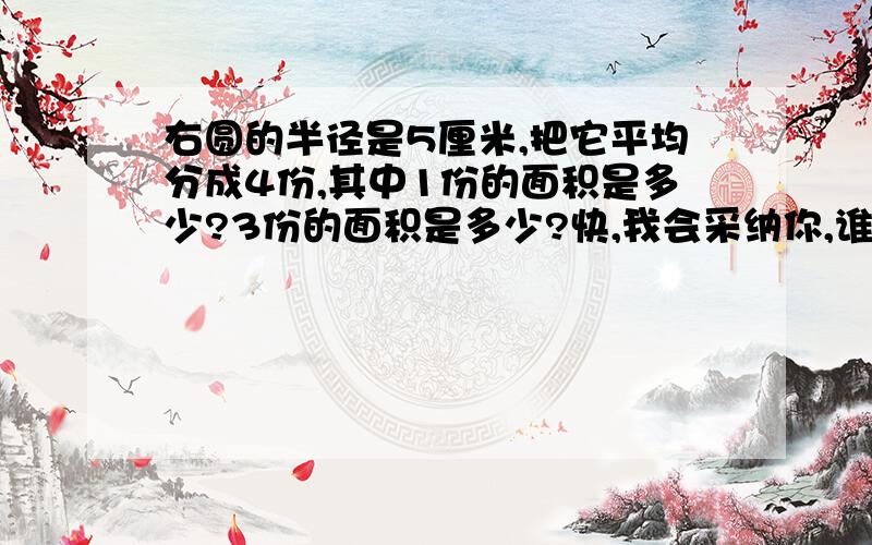 右圆的半径是5厘米,把它平均分成4份,其中1份的面积是多少?3份的面积是多少?快,我会采纳你,谁先就采纳谁.要式子