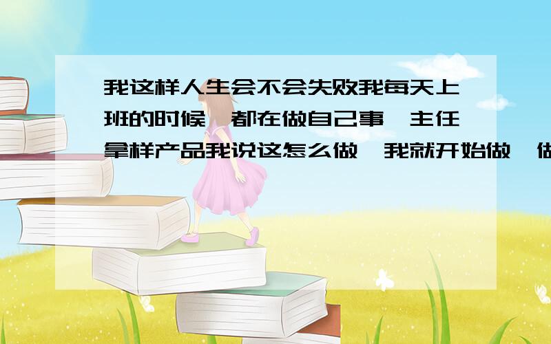 我这样人生会不会失败我每天上班的时候,都在做自己事,主任拿样产品我说这怎么做,我就开始做,做完了又拿样产品过来做,中午休息吃饭,一点开始工作,一直到5点下班,回来家里爸妈说要怎么