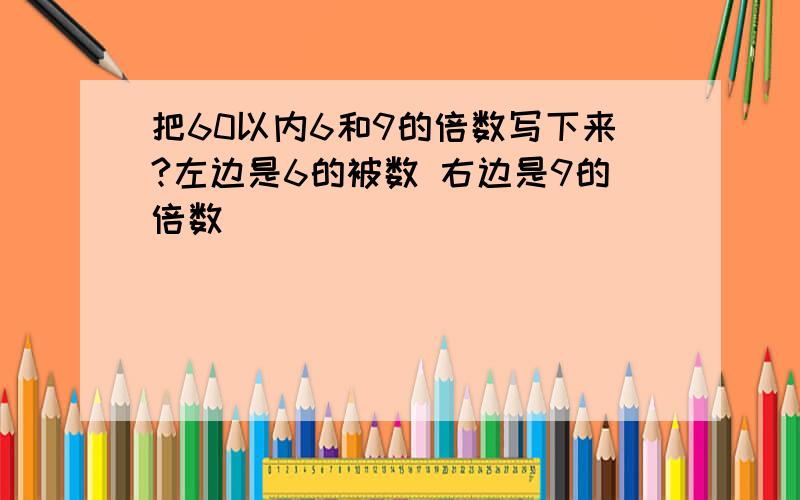 把60以内6和9的倍数写下来?左边是6的被数 右边是9的倍数