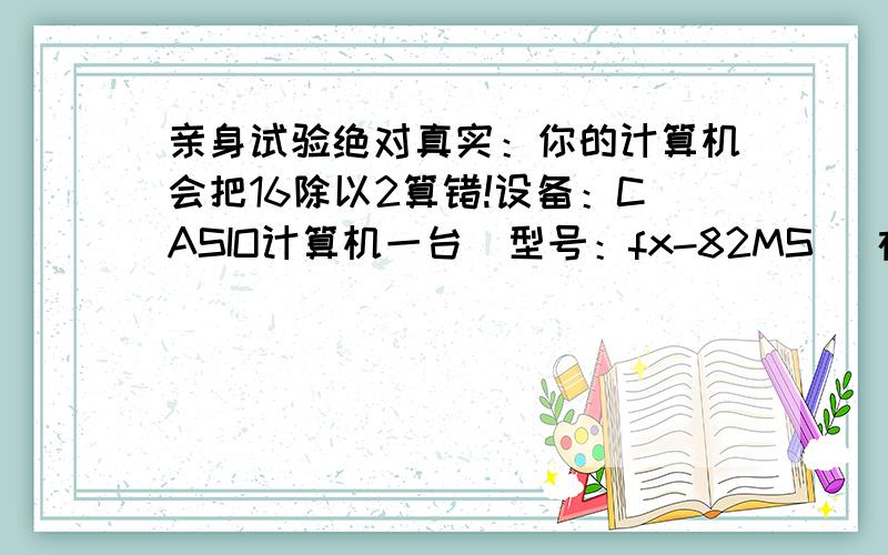 亲身试验绝对真实：你的计算机会把16除以2算错!设备：CASIO计算机一台(型号：fx-82MS) 在正常模式下,不停的打 “4x4x4x4x4.”打到不能打为止,即40个4相乘（注：硬打4x4x4...不要打4的40次方）,然