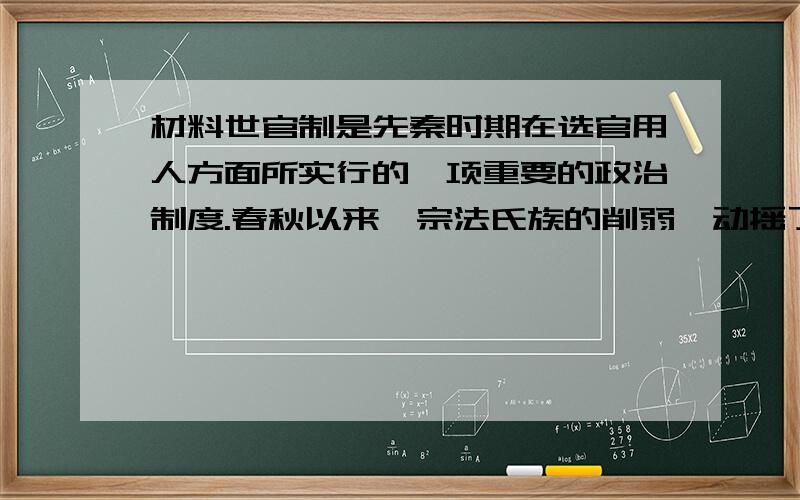 材料世官制是先秦时期在选官用人方面所实行的一项重要的政治制度.春秋以来,宗法氏族的削弱,动摇了世官制的根基：其时士阶层的崛起与私学的产生为职官制的形成创立了条件；而战国新