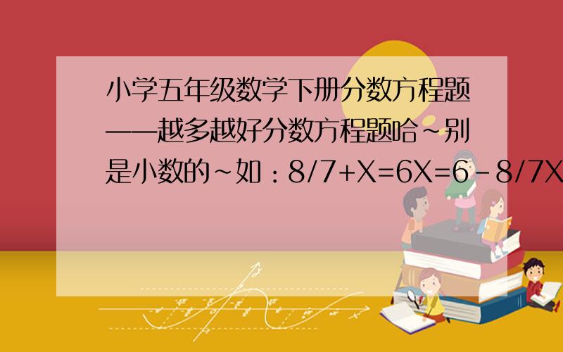 小学五年级数学下册分数方程题——越多越好分数方程题哈~别是小数的~如：8/7+X=6X=6-8/7X=5 8/1