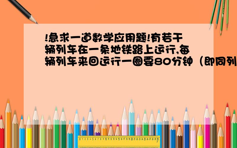 !急求一道数学应用题!有若干辆列车在一条地铁路上运行,每辆列车来回运行一圈要80分钟（即同列车）开出同一站台所隔的时间,设前后相邻的两列车开出同一站台所相隔时间相等（1）如果线