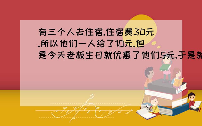 有三个人去住宿,住宿费30元.所以他们一人给了10元.但是今天老板生日就优惠了他们5元,于是就拿5元叫服务生退给他们,服务生就偷偷拿了2元起来,然后把剩下的3元分给他们3个人,所以他们3个