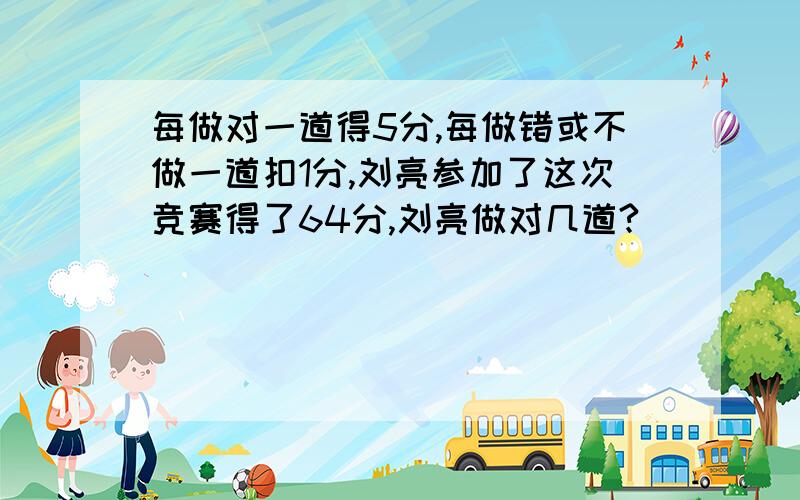 每做对一道得5分,每做错或不做一道扣1分,刘亮参加了这次竞赛得了64分,刘亮做对几道?