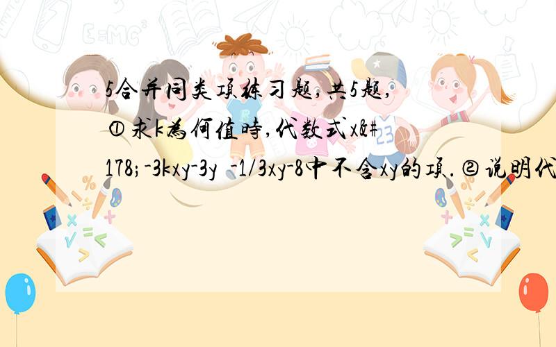 5合并同类项练习题,共5题,①求k为何值时,代数式x²-3kxy-3y²-1/3xy-8中不含xy的项.②说明代数式与3/2a²bc-3ab²-3/2a²bc+4ab²的值与c的取值无关.③已知2x²+xy=10,3y²+2xy=6,求4x