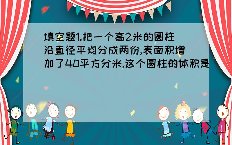 填空题1.把一个高2米的圆柱沿直径平均分成两份,表面积增加了40平方分米,这个圆柱的体积是（ ）立方分米.2.一个长方体,正好截2个完全一样的正方体,如果长方体的棱长总和是80厘米,这个长