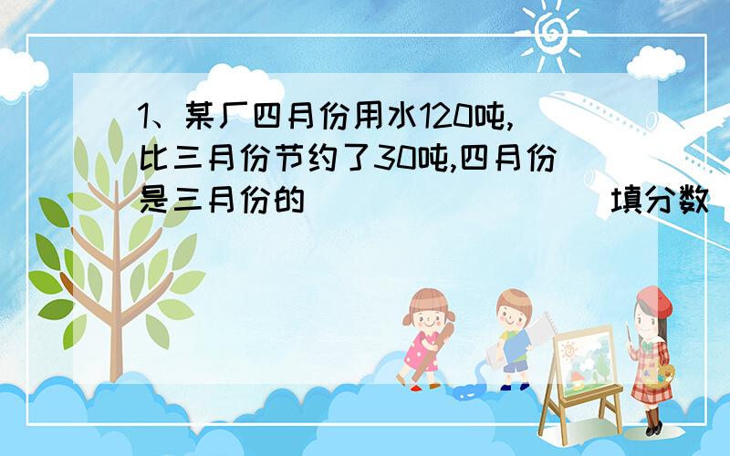 1、某厂四月份用水120吨,比三月份节约了30吨,四月份是三月份的________（填分数）2、某班级学生今天到校上课40人,有1人病假,有1人事假,没有到校上课的占全班学生的人数的_____3、一辆汽车从A