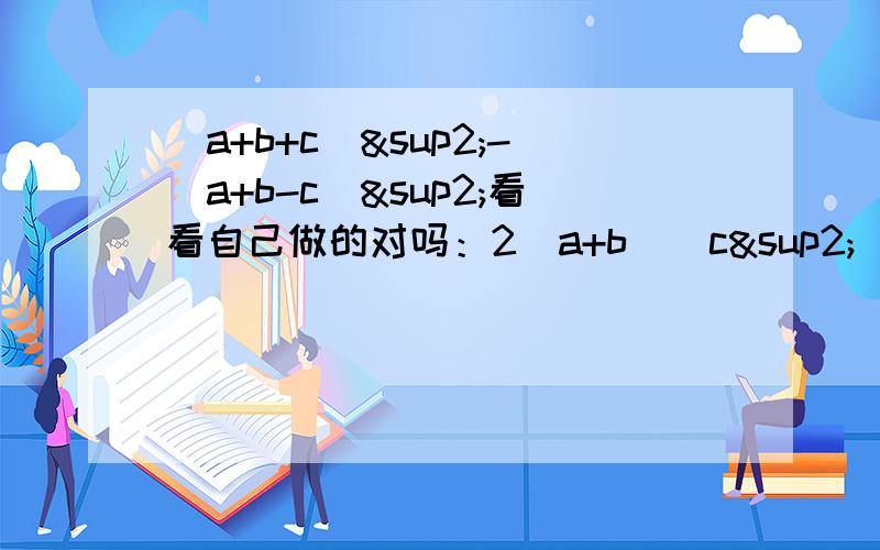 (a+b+c)²-(a+b-c)²看看自己做的对吗：2（a+b)(c²）