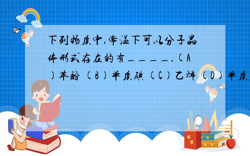 下列物质中,常温下可以分子晶体形式存在的有____.(A)苯酚 (B)单质碘 (C)乙烯 (D)单质硅 我只选了BA不是有机物吗?为什么可以以分子晶体形式存在?如果A可以为啥同是有机物的C又不可以类?