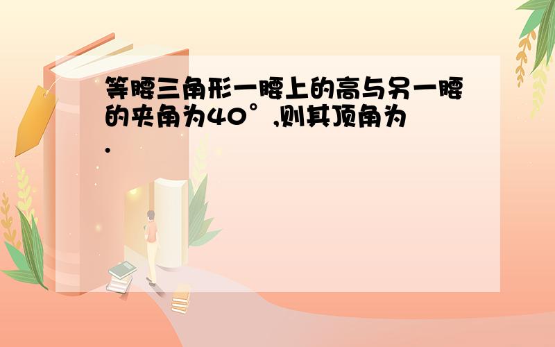 等腰三角形一腰上的高与另一腰的夹角为40°,则其顶角为 .