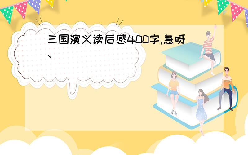 三国演义读后感400字,急呀、