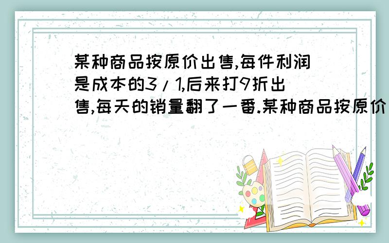 某种商品按原价出售,每件利润是成本的3/1,后来打9折出售,每天的销量翻了一番.某种商品按原价出售,每件利润是成本的三分之一,后来打9折出售,每天的销量翻了一番.这种商品打折后每天总利