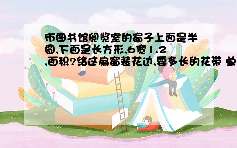 市图书馆阅览室的窗子上面是半圆,下面是长方形,6宽1.2,面积?给这扇窗装花边,要多长的花带 单位（米）