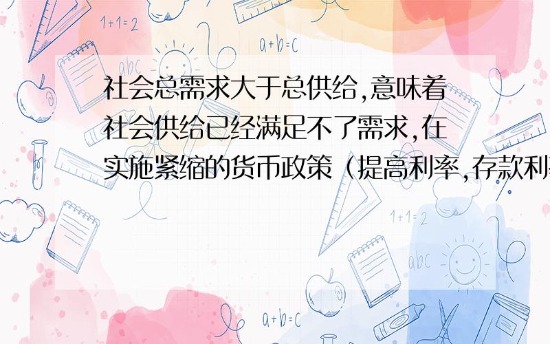 社会总需求大于总供给,意味着社会供给已经满足不了需求,在实施紧缩的货币政策（提高利率,存款利率的提高,可以吸引社会闲散资金,减少货币流动量,贷款利率提高,可以减少信贷量,同样使