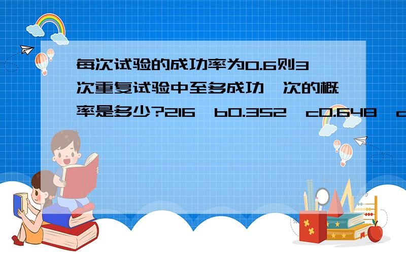 每次试验的成功率为0.6则3次重复试验中至多成功一次的概率是多少?216、b0.352、c0.648、d0.784