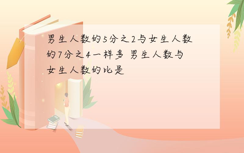 男生人数的5分之2与女生人数的7分之4一样多 男生人数与女生人数的比是