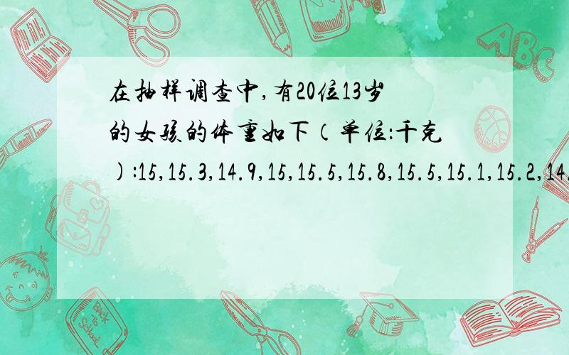 在抽样调查中,有20位13岁的女孩的体重如下（单位：千克):15,15.3,14.9,15,15.5,15.8,15.5,15.1,15.2,14.6,14.6,14.9,16,16.5,15.2,15.8,15.7,16.1,15.6,17.请把以上数据适当分成5组,并按要求做题：1.列出频数分布图,