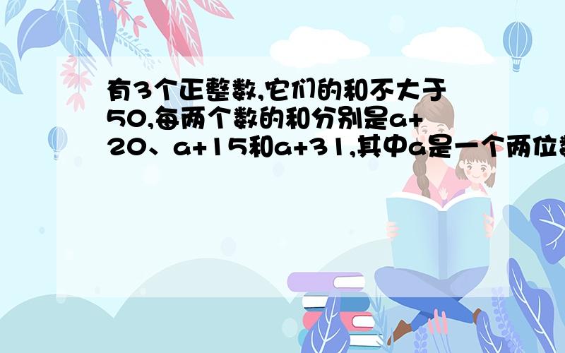 有3个正整数,它们的和不大于50,每两个数的和分别是a+20、a+15和a+31,其中a是一个两位数,求这三个正整数.