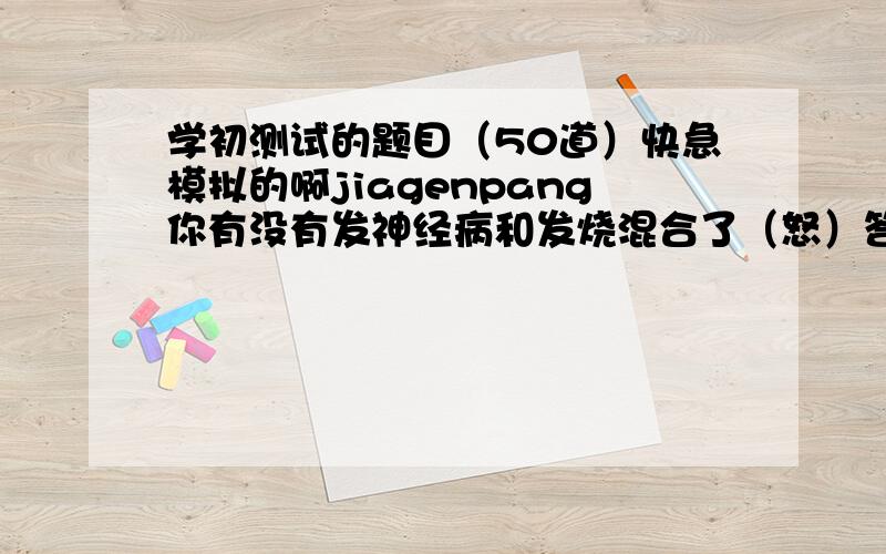 学初测试的题目（50道）快急模拟的啊jiagenpang你有没有发神经病和发烧混合了（怒）答对的赏个220