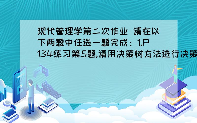 现代管理学第二次作业 请在以下两题中任选一题完成：1.P134练习第5题,请用决策树方法进行决策； 2.P181现代管理学第二次作业请在以下两题中任选一题完成：1.P134练习第5题,请用决策树方法