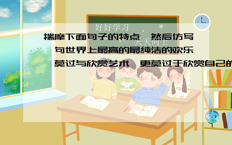 揣摩下面句子的特点,然后仿写一句世界上最高的最纯洁的欢乐,莫过与欣赏艺术,更莫过于欣赏自己的孩子的手和心传达出来的艺术!