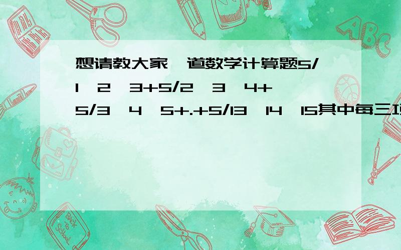 想请教大家一道数学计算题5/1*2*3+5/2*3*4+5/3*4*5+.+5/13*14*15其中每三项的乘号都是分项的分母,分子都是5答案上直接写的裂项相加两个数乘积的分子我倒是知道怎么裂的这三个数的应该怎么裂呢