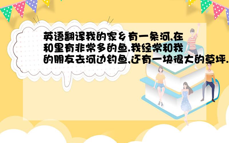 英语翻译我的家乡有一条河,在和里有非常多的鱼.我经常和我的朋友去河边钓鱼,还有一块很大的草坪.它是孩子们的乐园.有一望无际的田野和树木.树林中有很多的动物.这就是我的家乡.