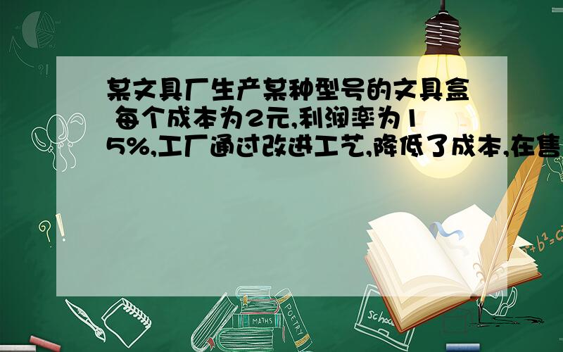 某文具厂生产某种型号的文具盒 每个成本为2元,利润率为15%,工厂通过改进工艺,降低了成本,在售价不变的情况下,利润率增加了10%,则这种文具盒的成本降低了多少元啊?