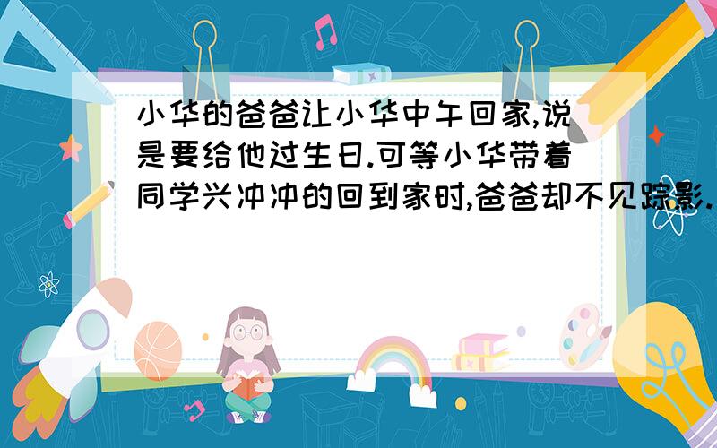 小华的爸爸让小华中午回家,说是要给他过生日.可等小华带着同学兴冲冲的回到家时,爸爸却不见踪影.后来爸爸回来了,说是与顾客反映到他店里买的鞋存在质量问题,他中午去给人家换鞋去了.