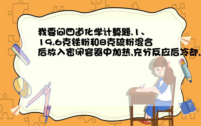 我要问四道化学计算题.1、 19.6克铁粉和8克硫粉混合后放入密闭容器中加热,充分反应后冷却,再加入250毫升一定物质的量浓度的盐酸恰好完全反应.试求:(1)反应后可生成标准状况下的气体多少