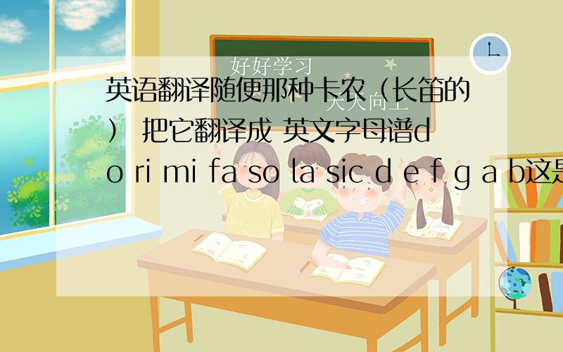 英语翻译随便那种卡农（长笛的） 把它翻译成 英文字母谱do ri mi fa so la sic d e f g a b这是外国谱 实在没时间.在这了先谢了那些字母意思是 do= cre= dme= efa= fso= gla= asi= b 一楼的 我是要 c d e f g a