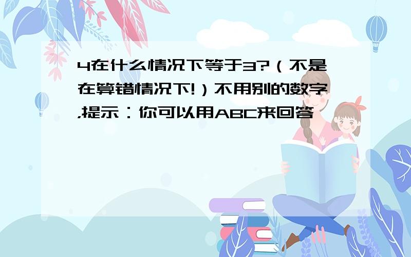 4在什么情况下等于3?（不是在算错情况下!）不用别的数字，提示：你可以用ABC来回答