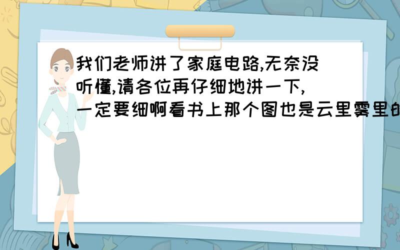 我们老师讲了家庭电路,无奈没听懂,请各位再仔细地讲一下,一定要细啊看书上那个图也是云里雾里的,请解答务必要详细一点,我也知道会很麻烦,但本人对这类问题理解能力较差,所以只能拜各