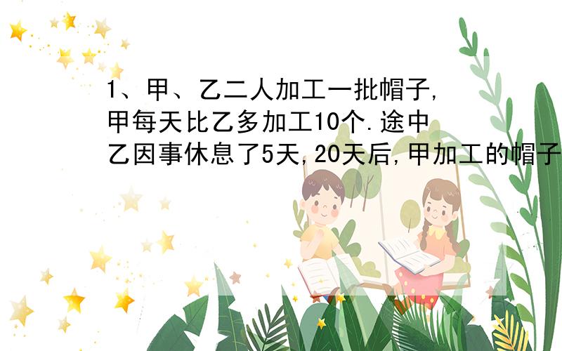 1、甲、乙二人加工一批帽子,甲每天比乙多加工10个.途中乙因事休息了5天,20天后,甲加工的帽子正好是乙的2倍,这是两人各加工多少个?2、甲、乙两车同时从A、B两地相对开出,甲车每小时比乙