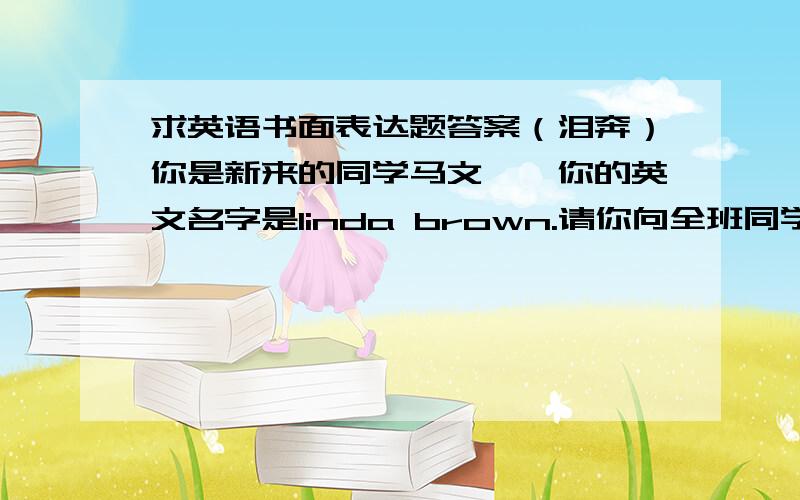 求英语书面表达题答案（泪奔）你是新来的同学马文娟,你的英文名字是linda brown.请你向全班同学作自我介绍,不少于四句话.好吧,再次为我那常年徘徊在零分线上的英语成绩而默哀.