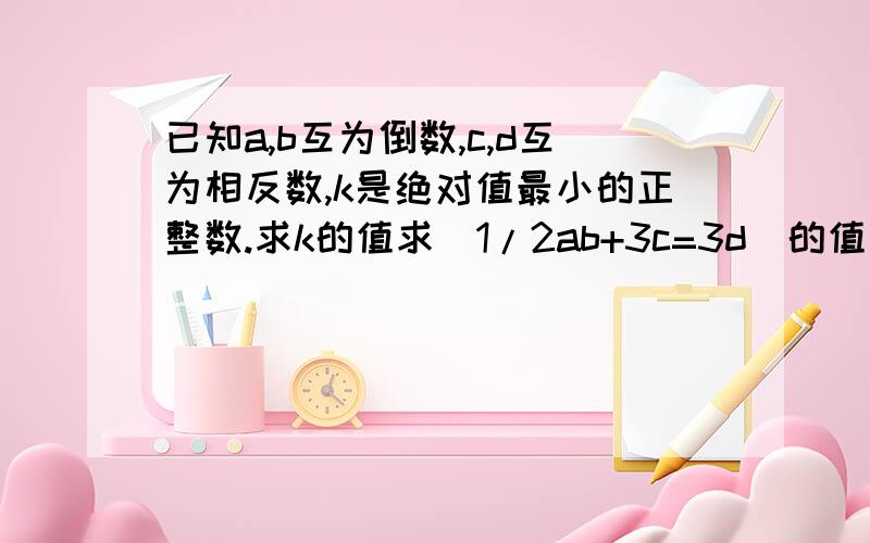 已知a,b互为倒数,c,d互为相反数,k是绝对值最小的正整数.求k的值求（1/2ab+3c=3d）的值求k的值