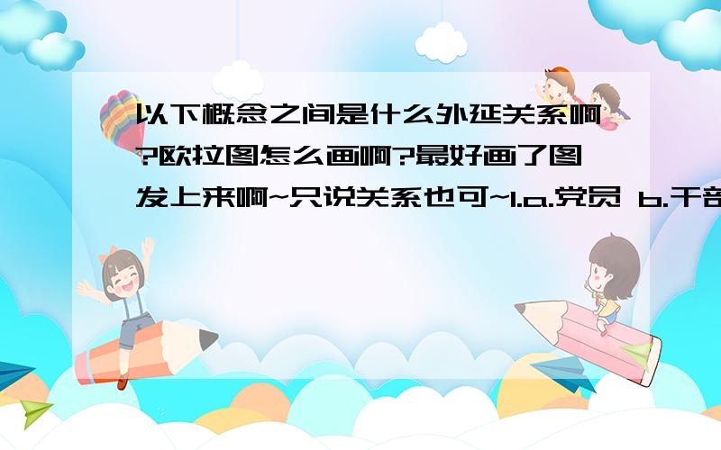 以下概念之间是什么外延关系啊?欧拉图怎么画啊?最好画了图发上来啊~只说关系也可~1.a.党员 b.干部 c.优秀党员干部 d.中层党员干部 e.高级知识分子2.a.植物 b.动物 c.d.土豆烧肉