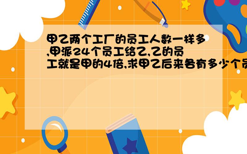 甲乙两个工厂的员工人数一样多,甲派24个员工给乙,乙的员工就是甲的4倍,求甲乙后来各有多少个员工不用方程