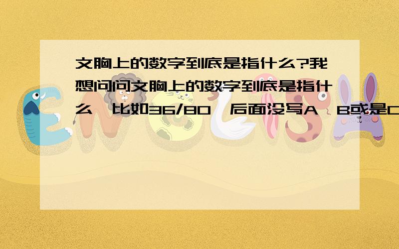 文胸上的数字到底是指什么?我想问问文胸上的数字到底是指什么,比如36/80,后面没写A、B或是C之类的字母,我同学说那是背宽,不是胸围,还有我一直觉得罩杯ABC之间也是分大小的,要不然为什么