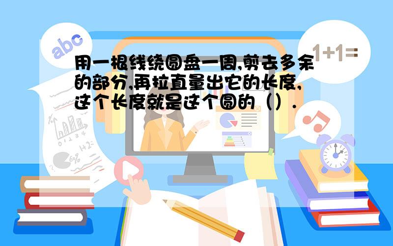 用一根线绕圆盘一周,剪去多余的部分,再拉直量出它的长度,这个长度就是这个圆的（）.