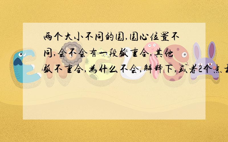 两个大小不同的圆,圆心位置不同,会不会有一段弧重合,其他弧不重合,为什么不会,解释下,或者2个点相切,其他点不相切呢,会不会,为什么不会,请解释清楚,谢谢