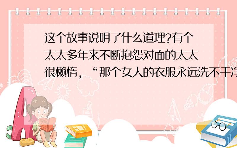 这个故事说明了什么道理?有个太太多年来不断抱怨对面的太太很懒惰，“那个女人的衣服永远洗不干净，她晾在外院子里的衣服，总是有斑点，她怎么连洗衣服都洗成那个样子......”直到有