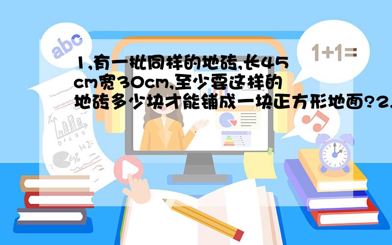 1,有一批同样的地砖,长45cm宽30cm,至少要这样的地砖多少块才能铺成一块正方形地面?2,1-2+3-4+5-6.+99-100+101=?