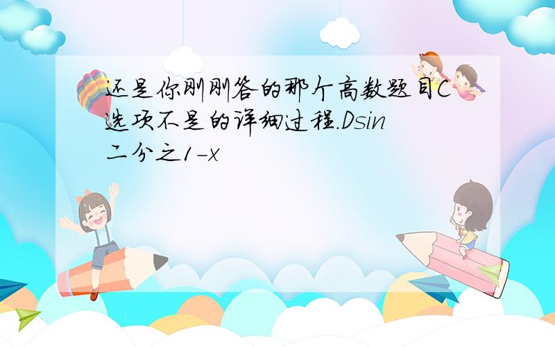 还是你刚刚答的那个高数题目C选项不是的详细过程.Dsin二分之1-x