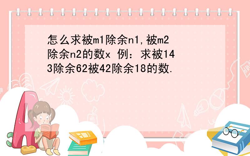 怎么求被m1除余n1,被m2除余n2的数x 例：求被143除余62被42除余18的数.